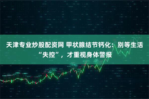 天津专业炒股配资网 甲状腺结节钙化：别等生活“失控”，才重视身体警报