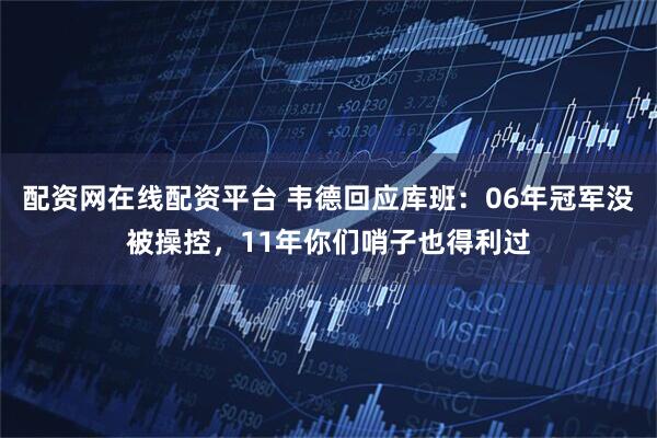 配资网在线配资平台 韦德回应库班:06年冠军没被操控,11年你们哨子也得利过