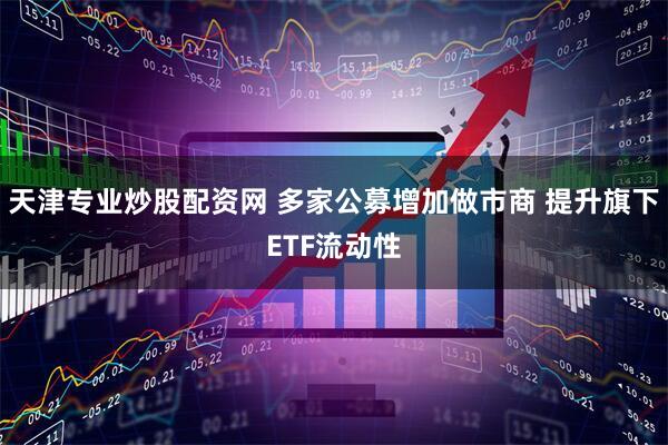 天津专业炒股配资网 多家公募增加做市商 提升旗下ETF流动性