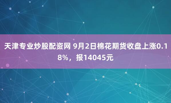 天津专业炒股配资网 9月2日棉花期货收盘上涨0.18%，报14045元