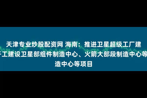 天津专业炒股配资网 海南：推进卫星超级工厂建设 开工建设卫星部组件制造中心、火箭大部段制造中心等项目