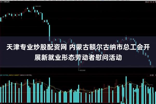 天津专业炒股配资网 内蒙古额尔古纳市总工会开展新就业形态劳动者慰问活动