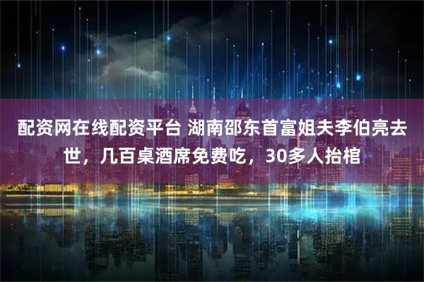 配资网在线配资平台 湖南邵东首富姐夫李伯亮去世，几百桌酒席免费吃，30多人抬棺