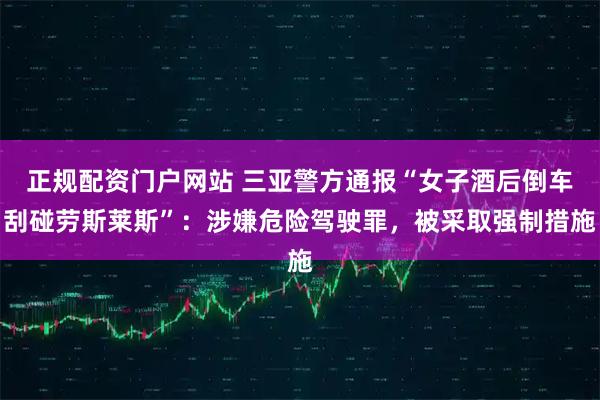 正规配资门户网站 三亚警方通报“女子酒后倒车刮碰劳斯莱斯”：涉嫌危险驾驶罪，被采取强制措施