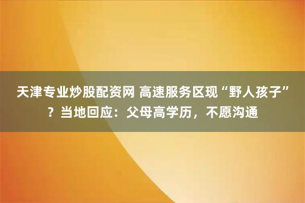天津专业炒股配资网 高速服务区现“野人孩子”？当地回应：父母高学历，不愿沟通