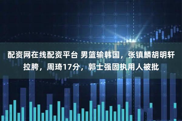 配资网在线配资平台 男篮输韩国，张镇麟胡明轩拉胯，周琦17分，郭士强固执用人被批