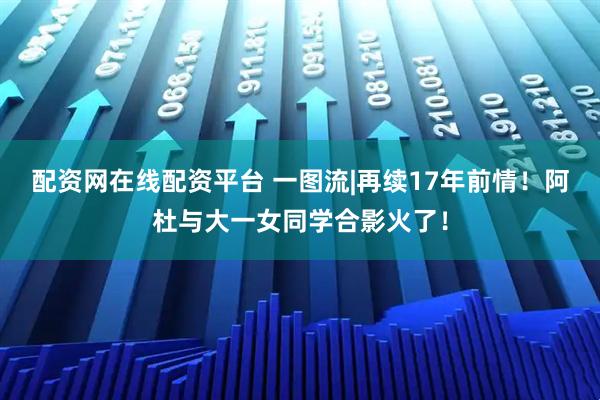 配资网在线配资平台 一图流|再续17年前情！阿杜与大一女同学合影火了！