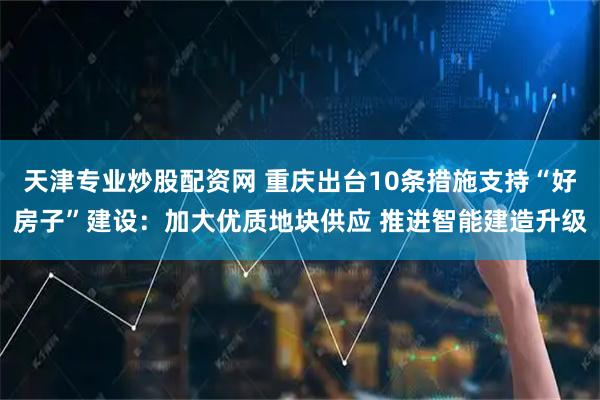 天津专业炒股配资网 重庆出台10条措施支持“好房子”建设:加大优质地块供应 推进智能建造升级