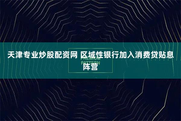 天津专业炒股配资网 区域性银行加入消费贷贴息阵营