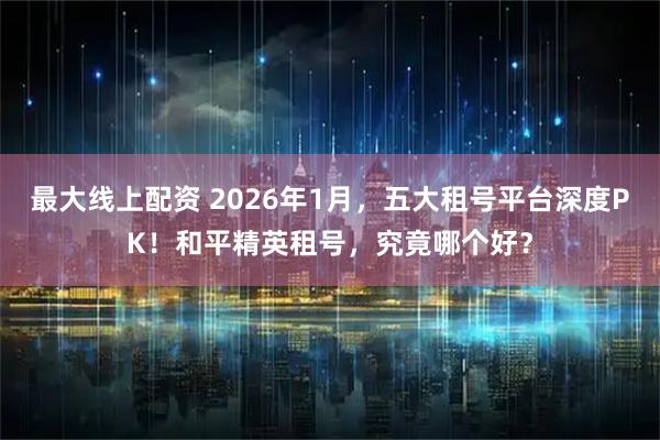 最大线上配资 2026年1月，五大租号平台深度PK！和平精英租号，究竟哪个好？
