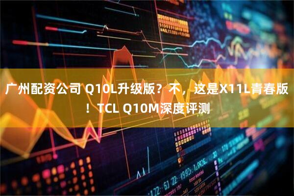 广州配资公司 Q10L升级版？不，这是X11L青春版！TCL Q10M深度评测