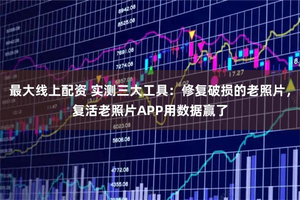 最大线上配资 实测三大工具：修复破损的老照片，复活老照片APP用数据赢了