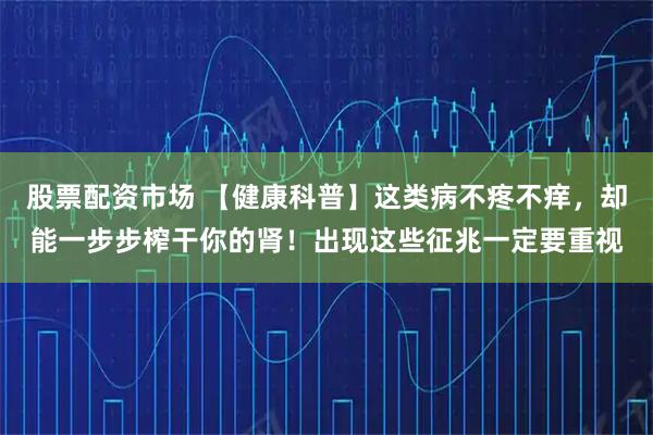 股票配资市场 【健康科普】这类病不疼不痒，却能一步步榨干你的肾！出现这些征兆一定要重视