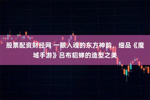 股票配资财经网 一眼入魂的东方神韵，细品《魔域手游》吕布貂蝉的造型之美