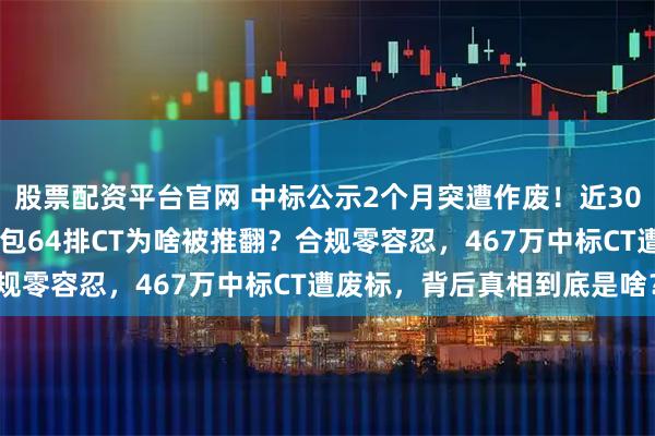 股票配资平台官网 中标公示2个月突遭作废！近3000万县域医械采购，这包64排CT为啥被推翻？合规零容忍，467万中标CT遭废标，背后真相到底是啥？
