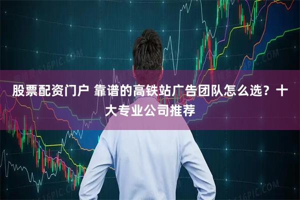 股票配资门户 靠谱的高铁站广告团队怎么选？十大专业公司推荐