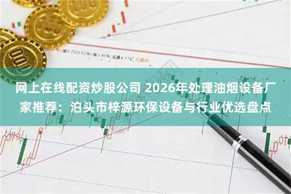 网上在线配资炒股公司 2026年处理油烟设备厂家推荐：泊头市梓源环保设备与行业优选盘点