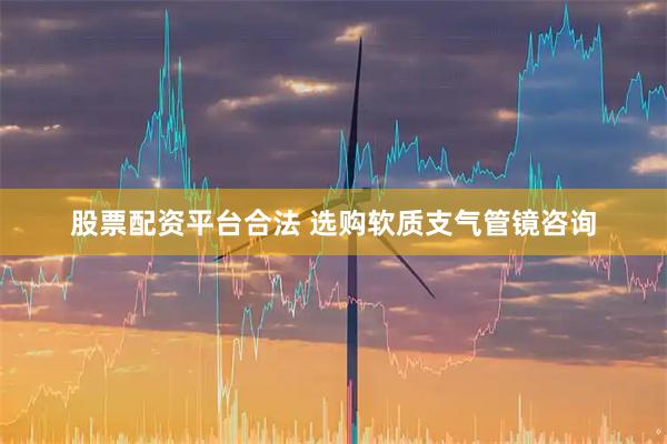 股票配资平台合法 选购软质支气管镜咨询