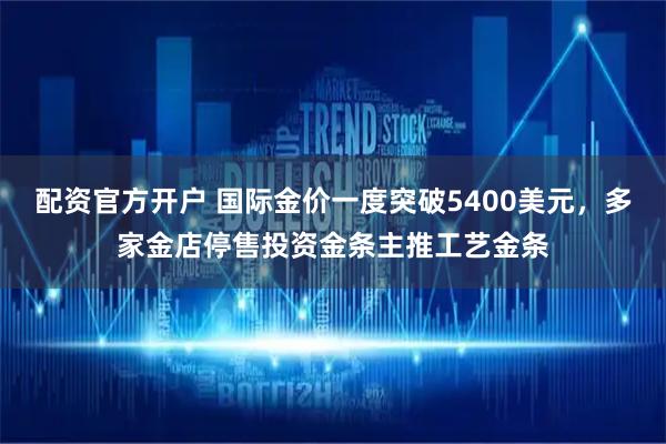 配资官方开户 国际金价一度突破5400美元，多家金店停售投资金条主推工艺金条