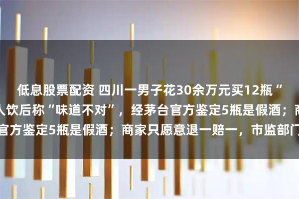 低息股票配资 四川一男子花30余万元买12瓶“50年茅台”，饭局上客人饮后称“味道不对”，经茅台官方鉴定5瓶是假酒；商家只愿意退一赔一，市监部门介入