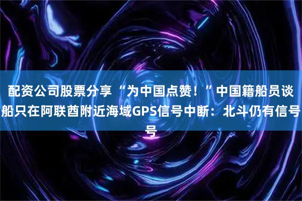 配资公司股票分享 “为中国点赞！”中国籍船员谈船只在阿联酋附近海域GPS信号中断：北斗仍有信号