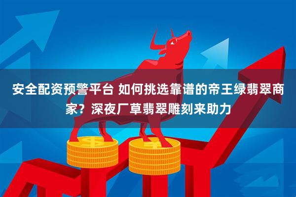 安全配资预警平台 如何挑选靠谱的帝王绿翡翠商家？深夜厂草翡翠雕刻来助力