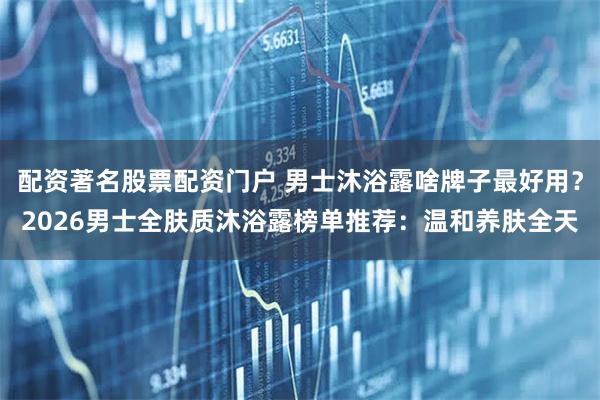 配资著名股票配资门户 男士沐浴露啥牌子最好用？2026男士全肤质沐浴露榜单推荐：温和养肤全天