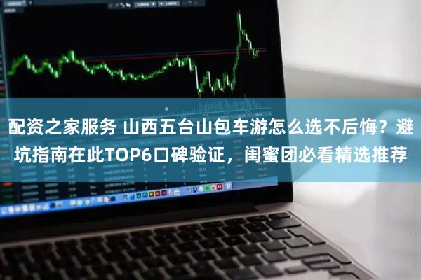配资之家服务 山西五台山包车游怎么选不后悔?避坑指南在此TOP6口碑验证,闺蜜团必看精选推荐