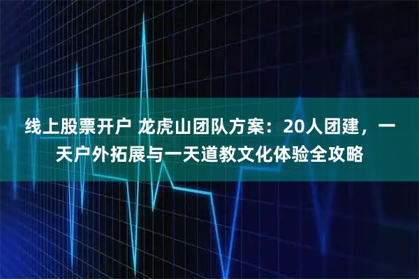 线上股票开户 龙虎山团队方案：20人团建，一天户外拓展与一天道教文化体验全攻略
