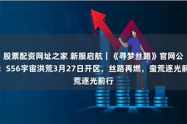 股票配资网址之家 新服启航|《寻梦丝路》官网公告:S56宇宙洪荒3月27日开区,丝路再燃,蛮荒逐光前行