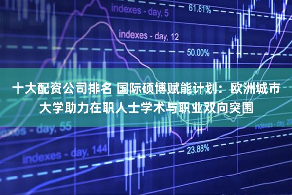 十大配资公司排名 国际硕博赋能计划：欧洲城市大学助力在职人士学术与职业双向突围