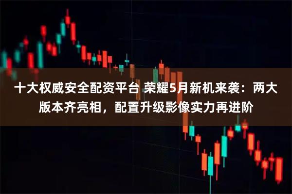 十大权威安全配资平台 荣耀5月新机来袭：两大版本齐亮相，配置升级影像实力再进阶