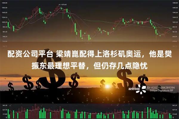 配资公司平台 梁靖崑配得上洛杉矶奥运，他是樊振东最理想平替，但仍存几点隐忧