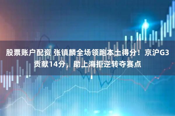 股票账户配资 张镇麟全场领跑本土得分！京沪G3贡献14分，助上海拒逆转夺赛点