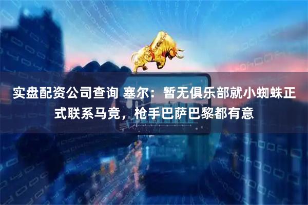 实盘配资公司查询 塞尔：暂无俱乐部就小蜘蛛正式联系马竞，枪手巴萨巴黎都有意
