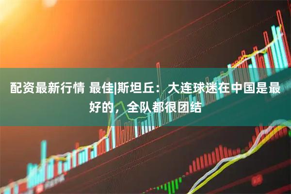 配资最新行情 最佳|斯坦丘：大连球迷在中国是最好的，全队都很团结