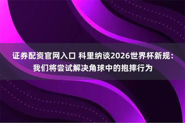 证券配资官网入口 科里纳谈2026世界杯新规：我们将尝试解决角球中的抱摔行为