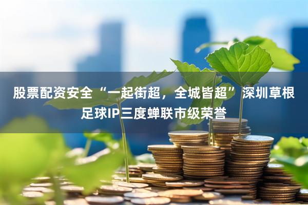 股票配资安全 “一起街超，全城皆超” 深圳草根足球IP三度蝉联市级荣誉