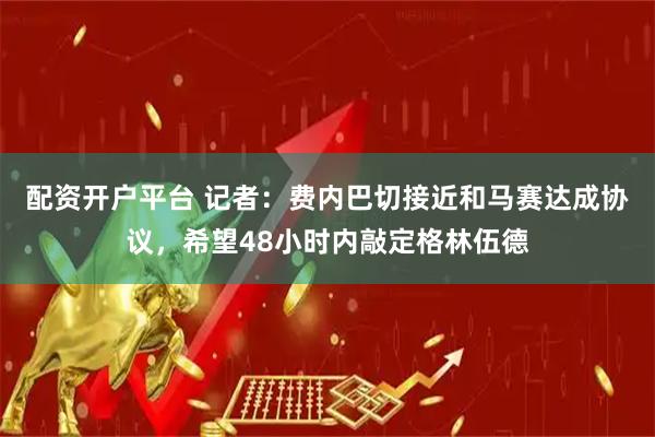 配资开户平台 记者：费内巴切接近和马赛达成协议，希望48小时内敲定格林伍德