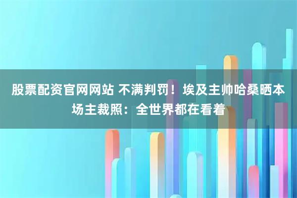 股票配资官网网站 不满判罚！埃及主帅哈桑晒本场主裁照：全世界都在看着