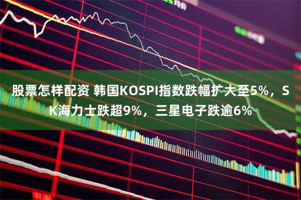 股票怎样配资 韩国KOSPI指数跌幅扩大至5%，SK海力士跌超9%，三星电子跌逾6%