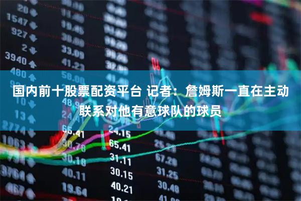 国内前十股票配资平台 记者：詹姆斯一直在主动联系对他有意球队的球员
