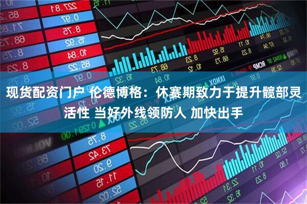 现货配资门户 伦德博格：休赛期致力于提升髋部灵活性 当好外线领防人 加快出手