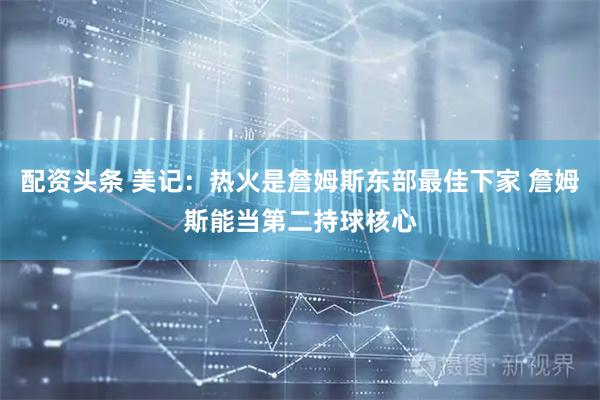 配资头条 美记：热火是詹姆斯东部最佳下家 詹姆斯能当第二持球核心