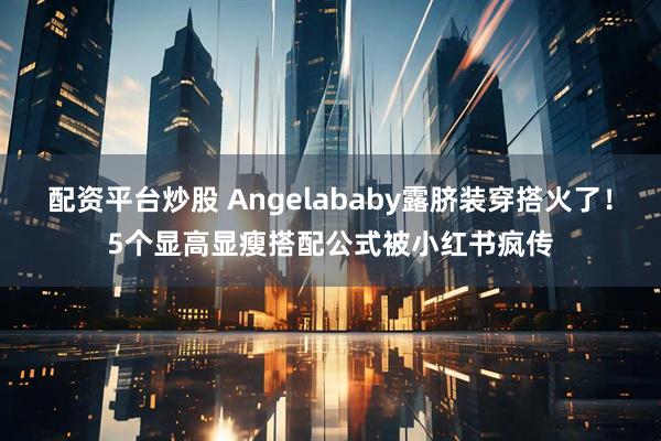 配资平台炒股 Angelababy露脐装穿搭火了！5个显高显瘦搭配公式被小红书疯传